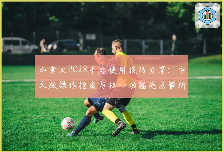 加拿大PC28平台使用技巧分享：中文版操作指南与核心功能亮点解析